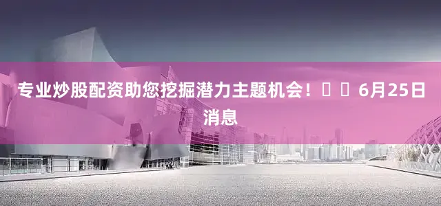 专业炒股配资助您挖掘潜力主题机会！		6月25日消息