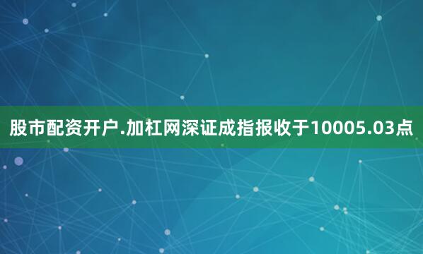 股市配资开户.加杠网深证成指报收于10005.03点