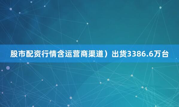 股市配资行情含运营商渠道）出货3386.6万台