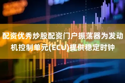 配资优秀炒股配资门户振荡器为发动机控制单元(ECU)提供稳定时钟