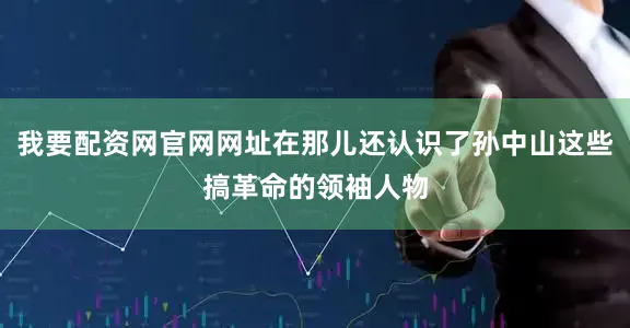 我要配资网官网网址在那儿还认识了孙中山这些搞革命的领袖人物