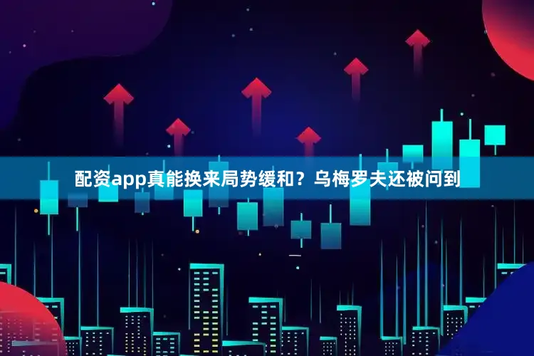 配资app真能换来局势缓和？乌梅罗夫还被问到