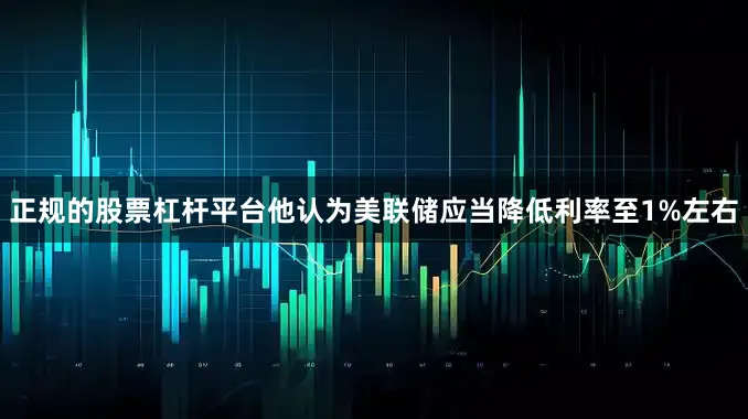 正规的股票杠杆平台他认为美联储应当降低利率至1%左右