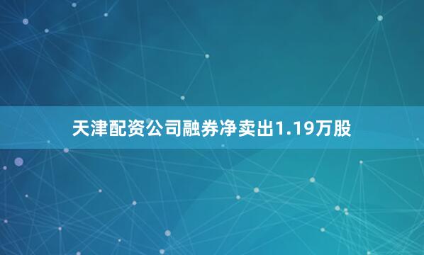 天津配资公司融券净卖出1.19万股