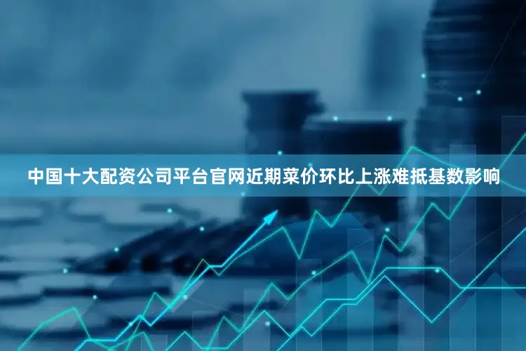 中国十大配资公司平台官网近期菜价环比上涨难抵基数影响