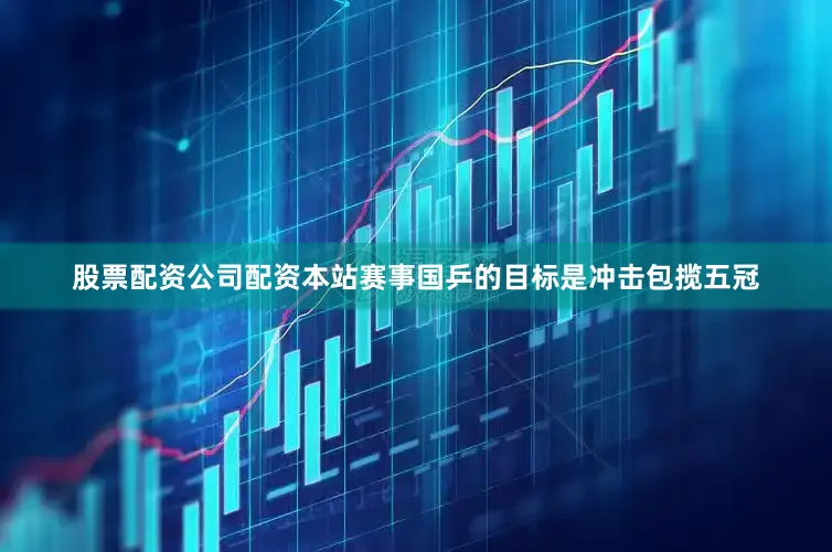 股票配资公司配资本站赛事国乒的目标是冲击包揽五冠