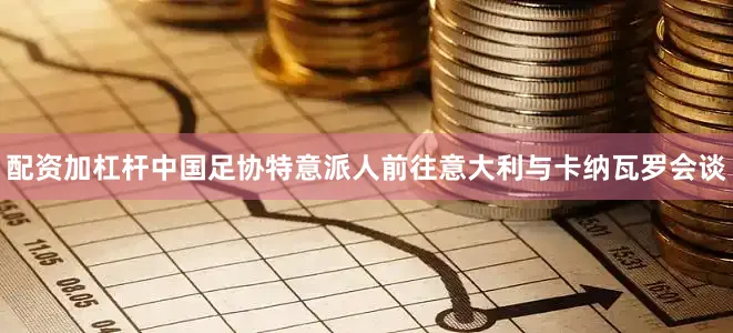 配资加杠杆中国足协特意派人前往意大利与卡纳瓦罗会谈