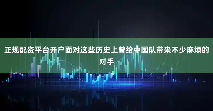 正规配资平台开户面对这些历史上曾给中国队带来不少麻烦的对手