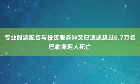 专业股票配资与投资服务冲突已造成超过6.7万名巴勒斯坦人死亡