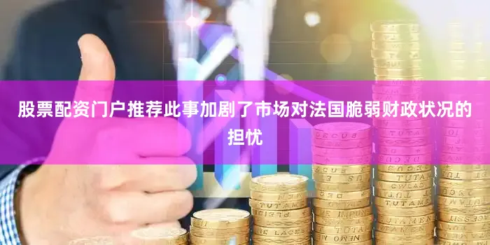 股票配资门户推荐此事加剧了市场对法国脆弱财政状况的担忧