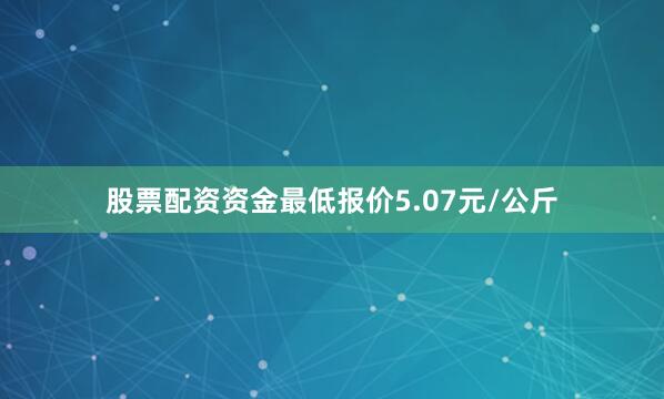 股票配资资金最低报价5.07元/公斤