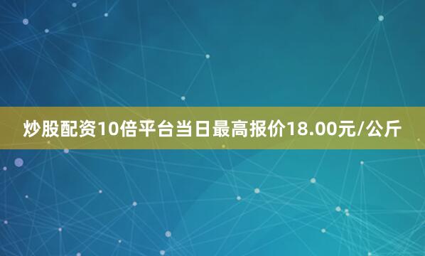 炒股配资10倍平台当日最高报价18.00元/公斤