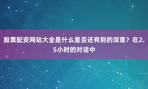 股票配资网站大全是什么是否还有别的深意?在2.5小时的对话中